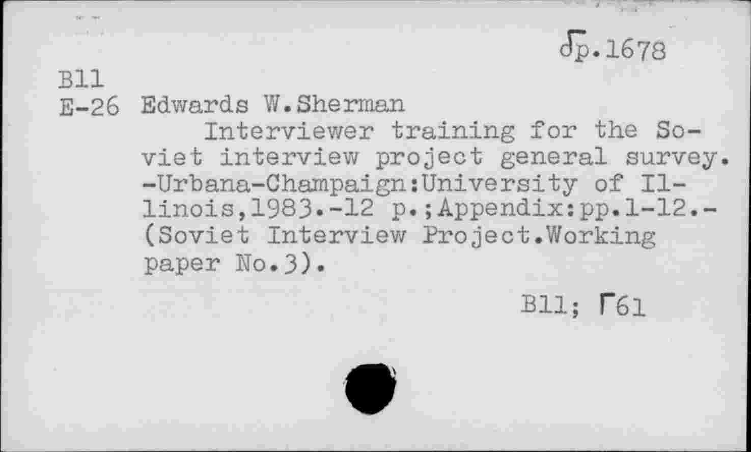 ﻿Jp.1678
Bll
E-26 Edwards W.Sherman
Interviewer training for the Soviet interview project general survey. -Urbana-Champaign{University of Illinois, 1983»-12 p.;Appendix;pp.1-12.-(Soviet Interview Project.Working paper No.3)«
Bll; T61